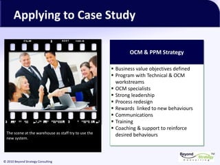 TM
© 2010 Beyond Strategy Consulting
Applying to Case Study
OCM & PPM Strategy
▪ Business value objectives defined
▪ Program with Technical & OCM
workstreams
▪ OCM specialists
▪ Strong leadership
▪ Process redesign
▪ Rewards linked to new behaviours
▪ Communications
▪ Training
▪ Coaching & support to reinforce
desired behavioursThe scene at the warehouse as staff try to use the
new system.
 