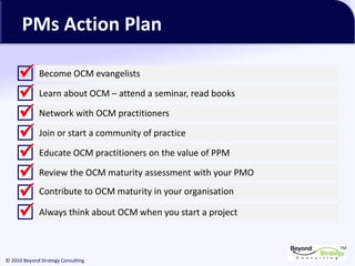 TM
© 2010 Beyond Strategy Consulting
PMs Action Plan
Become OCM evangelists
Learn about OCM – attend a seminar, read books
Network with OCM practitioners
Join or start a community of practice
Educate OCM practitioners on the value of PPM
Review the OCM maturity assessment with your PMO
Contribute to OCM maturity in your organisation
Always think about OCM when you start a project
 