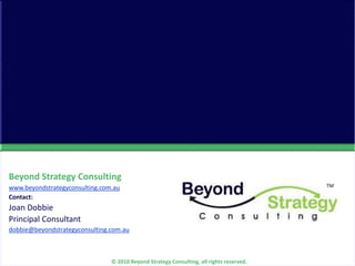 TM
© 2010 Beyond Strategy Consulting
Beyond Strategy Consulting
www.beyondstrategyconsulting.com.au
Contact:
Joan Dobbie
Principal Consultant
dobbie@beyondstrategyconsulting.com.au
© 2010 Beyond Strategy Consulting, all rights reserved.
TM
 