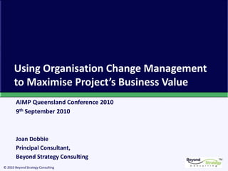 TM
© 2010 Beyond Strategy Consulting
Using Organisation Change Management
to Maximise Project’s Business Value
AIMP Queensland Conference 2010
9th September 2010
Joan Dobbie
Principal Consultant,
Beyond Strategy Consulting
 