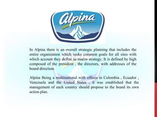 In Alpina there is an overall strategic planning that includes the
entire organization which seeks common goals for all sites with
which account they define as macro strategy; It is defined by high
composed of the president , the directors, with addresses of the
board direction.
Alpina Being a multinational with offices in Colombia , Ecuador ,
Venezuela and the United States , it was established that the
management of each country should propose to the board its own
action plan.
 
