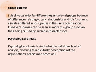 Group climate
Sub climates exist for different organisational groups because
of differences relating to task relationships and job functions.
climates differed across groups in the same organisation.
Climate responses can be seen as more of a group function
than being caused by personal characteristics.
Psychological climate
Psychological climate is studied at the individual level of
analysis, referring to individuals’ descriptions of the
organisation’s policies and processes.
 