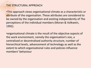 THE STRUCTURAL APPROACH
•This approach views organisational climate as a characteristic or
attribute of the organisation. These attributes are considered to
be owned by the organisation and existing independently of The
perceptions of the individual members (Moran & Volkwein,
1992).
•organisational climate is the result of the objective aspects of
the work environment, namely the organisation’s size, a
centralised or decentralised authority structure, number of
hierarchical levels, advancement of technology as well as the
extent to which organisational rules and policies influence
members’ behaviour
 