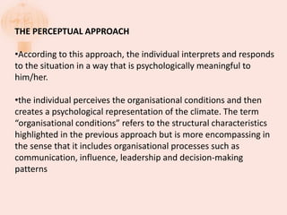 THE PERCEPTUAL APPROACH
•According to this approach, the individual interprets and responds
to the situation in a way that is psychologically meaningful to
him/her.
•the individual perceives the organisational conditions and then
creates a psychological representation of the climate. The term
“organisational conditions” refers to the structural characteristics
highlighted in the previous approach but is more encompassing in
the sense that it includes organisational processes such as
communication, influence, leadership and decision-making
patterns
 