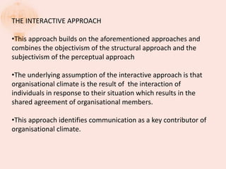 THE INTERACTIVE APPROACH
•This approach builds on the aforementioned approaches and
combines the objectivism of the structural approach and the
subjectivism of the perceptual approach
•The underlying assumption of the interactive approach is that
organisational climate is the result of the interaction of
individuals in response to their situation which results in the
shared agreement of organisational members.
•This approach identifies communication as a key contributor of
organisational climate.
 