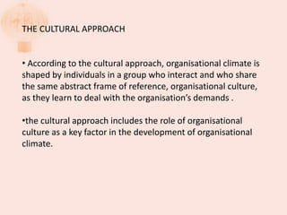 THE CULTURAL APPROACH
• According to the cultural approach, organisational climate is
shaped by individuals in a group who interact and who share
the same abstract frame of reference, organisational culture,
as they learn to deal with the organisation’s demands .
•the cultural approach includes the role of organisational
culture as a key factor in the development of organisational
climate.
 