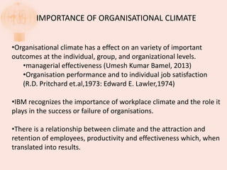 IMPORTANCE OF ORGANISATIONAL CLIMATE
•Organisational climate has a effect on an variety of important
outcomes at the individual, group, and organizational levels.
•managerial effectiveness (Umesh Kumar Bamel, 2013)
•Organisation performance and to individual job satisfaction
(R.D. Pritchard et.al,1973: Edward E. Lawler,1974)
•IBM recognizes the importance of workplace climate and the role it
plays in the success or failure of organisations.
•There is a relationship between climate and the attraction and
retention of employees, productivity and effectiveness which, when
translated into results.
 