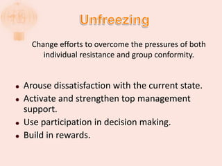 Change efforts to overcome the pressures of both
individual resistance and group conformity.
 Arouse dissatisfaction with the current state.
 Activate and strengthen top management
support.
 Use participation in decision making.
 Build in rewards.
 