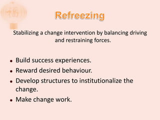 Stabilizing a change intervention by balancing driving
and restraining forces.
 Build success experiences.
 Reward desired behaviour.
 Develop structures to institutionalize the
change.
 Make change work.
 