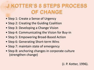 • Step 1: Create a Sense of Urgency
• Step 2: Creating the Guiding Coalition
• Step 3: Developing a Change Vision
• Step 4: Communicating the Vision for Buy-in
• Step 5: Empowering Broad-Based Action
• Step 6: Generating Short-term Wins
• Step 7: maintain state of emergency
• Step 8: anchoring changes in corporate culture
(strengthen change)
(J. P. Kotter, 1996).
 
