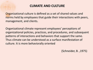 CLIMATE AND CULTURE
Organizational culture is deﬁned as a set of shared values and
norms held by employees that guide their interactions with peers,
management, and clients.
Organizational climate represent employees’ perceptions of
organizational policies, practices, and procedures, and subsequent
patterns of interactions and behaviors that support the same.
Thus climate can be understood as a surface manifestation of
culture. It is more behaviorally oriented
(Schneider, B. ,1975)
 