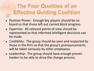  Position Power: Enough key players should be on
board so that those left out cannot block progress.
 Expertise: All relevant points of view should be
represented so that informed intelligent decisions can
be made.
 Credibility: The group should be seen and respected by
those in the firm so that the group’s pronouncements
will be taken seriously by other employees.
 Leadership: The group should have enough proven
leaders to be able to drive the change process.
 