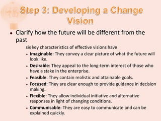  Clarify how the future will be different from the
past
six key characteristics of effective visions have
 Imaginable: They convey a clear picture of what the future will
look like.
 Desirable: They appeal to the long-term interest of those who
have a stake in the enterprise.
 Feasible: They contain realistic and attainable goals.
 Focused: They are clear enough to provide guidance in decision
making.
 Flexible: They allow individual initiative and alternative
responses in light of changing conditions.
 Communicable: They are easy to communicate and can be
explained quickly.
 