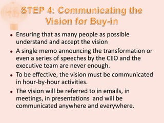  Ensuring that as many people as possible
understand and accept the vision
 A single memo announcing the transformation or
even a series of speeches by the CEO and the
executive team are never enough.
 To be effective, the vision must be communicated
in hour-by-hour activities.
 The vision will be referred to in emails, in
meetings, in presentations and will be
communicated anywhere and everywhere.
 