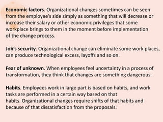 Economic factors. Organizational changes sometimes can be seen
from the employee’s side simply as something that will decrease or
increase their salary or other economic privileges that some
workplace brings to them in the moment before implementation
of the change process.
Job’s security. Organizational change can eliminate some work places,
can produce technological excess, layoffs and so on.
Fear of unknown. When employees feel uncertainty in a process of
transformation, they think that changes are something dangerous.
Habits. Employees work in large part is based on habits, and work
tasks are performed in a certain way based on that
habits. Organizational changes require shifts of that habits and
because of that dissatisfaction from the proposals.
 