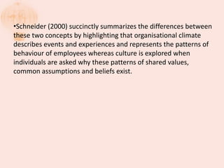 •Schneider (2000) succinctly summarizes the differences between
these two concepts by highlighting that organisational climate
describes events and experiences and represents the patterns of
behaviour of employees whereas culture is explored when
individuals are asked why these patterns of shared values,
common assumptions and beliefs exist.
 