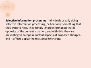 Selective information processing. Individuals usually doing
selective information processing, or hear only something that
they want to hear. They simply ignore information that is
opposite of the current situation, and with this, they are
preventing to accept important aspects of proposed changes,
and it affects appearing resistance to change;
 