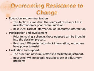  Education and communication
 This tactic assumes that the source of resistance lies in
misinformation or poor communication.
 Best used: Lack of information, or inaccurate information
 Participation and involvement
 Prior to making a change, those opposed can be brought
into the decision process.
 Best used: Where initiators lack information, and others
have power to resist
 Facilitation and support
 The provision of various efforts to facilitate adjustment.
 Best used: Where people resist because of adjustment
problems
 