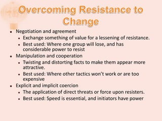  Negotiation and agreement
 Exchange something of value for a lessening of resistance.
 Best used: Where one group will lose, and has
considerable power to resist
 Manipulation and cooperation
 Twisting and distorting facts to make them appear more
attractive.
 Best used: Where other tactics won’t work or are too
expensive
 Explicit and implicit coercion
 The application of direct threats or force upon resisters.
 Best used: Speed is essential, and initiators have power
 