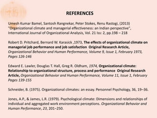REFERENCES
Umesh Kumar Bamel, Santosh Rangnekar, Peter Stokes, Renu Rastogi, (2013)
"Organizational climate and managerial effectiveness: an Indian perspective",
International Journal of Organizational Analysis, Vol. 21 Iss: 2, pp.198 – 218
Robert D. Pritchard, Bernard W. Karasick ,1973, The effects of organizational climate on
managerial job performance and job satisfaction Original Research Article,
Organizational Behavior and Human Performance, Volume 9, Issue 1, February 1973,
Pages 126-146
Edward E. Lawler, Douglas T. Hall, Greg R. Oldham, 1974, Organizational climate:
Relationship to organizational structure, process and performance Original Research
Article, Organizational Behavior and Human Performance, Volume 11, Issue 1, February
Pages 139-155
Schneider, B. (1975). Organizational climates: an essay. Personnel Psychology, 36, 19–36.
Jones, A.P., & James, L.R. (1979). Psychological climate: Dimensions and relationships of
individual and aggregated work environment perceptions. Organizational Behavior and
Human Performance, 23, 201−250.
 
