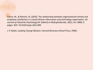Castro, M., & Martins, N. (2010). The relationship between organisational climate and
employee satisfaction in a South African information and technology organisation. SA
Journal of Industrial Psychology/SA Tydskrif vir Bedryfsielkunde, 36(1), Art. #800, 9
pages. DOI: 10.4102/sajip.v36i1.800
J. P. Kotter, Leading Change (Boston: Harvard Business School Press, 1996).
 