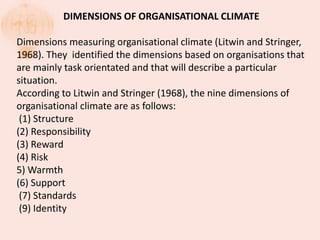DIMENSIONS OF ORGANISATIONAL CLIMATE
Dimensions measuring organisational climate (Litwin and Stringer,
1968). They identified the dimensions based on organisations that
are mainly task orientated and that will describe a particular
situation.
According to Litwin and Stringer (1968), the nine dimensions of
organisational climate are as follows:
(1) Structure
(2) Responsibility
(3) Reward
(4) Risk
5) Warmth
(6) Support
(7) Standards
(9) Identity
 