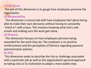 (1) Structure
The aim of this dimension is to gauge how employees perceive the
organisation
(2) Responsibility.
This dimension is concerned with how employees feel about being
able to make their own decisions without having to constantly
“check in” with a boss. This involves knowing what one’s role
entails and making sure the work gets done.
(3) Reward.
This dimension focuses on how employees perceive being
rewarded for the work they do. The emphasis is on positive
reinforcement and the perception of fairness regarding payment
and promotion policies.
(4) Risk.
This dimension seeks to describe the risk or challenge associated
with a particular job as well as the organisation’s general approach
to taking risks or its inclination to adopt a more stable view.
 