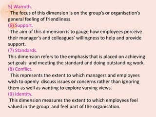5) Warmth.
The focus of this dimension is on the group’s or organisation’s
general feeling of friendliness.
(6) Support.
The aim of this dimension is to gauge how employees perceive
their manager’s and colleagues’ willingness to help and provide
support.
(7) Standards.
This dimension refers to the emphasis that is placed on achieving
set goals and meeting the standard and doing outstanding work.
(8) Conflict.
This represents the extent to which managers and employees
wish to openly discuss issues or concerns rather than ignoring
them as well as wanting to explore varying views.
(9) Identity.
This dimension measures the extent to which employees feel
valued in the group and feel part of the organisation.
 