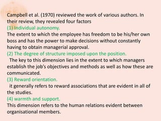 Campbell et al. (1970) reviewed the work of various authors. In
their review, they revealed four factors
(1) Individual autonomy.
The extent to which the employee has freedom to be his/her own
boss and has the power to make decisions without constantly
having to obtain managerial approval.
(2) The degree of structure imposed upon the position.
The key to this dimension lies in the extent to which managers
establish the job’s objectives and methods as well as how these are
communicated.
(3) Reward orientation.
it generally refers to reward associations that are evident in all of
the studies.
(4) warmth and support.
This dimension refers to the human relations evident between
organisational members.
 