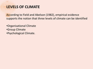 LEVELS OF CLIMATE
According to Field and Abelson (1982), empirical evidence
supports the notion that three levels of climate can be identified
•Organisational Climate
•Group Climate
•Psychological Climate.
 