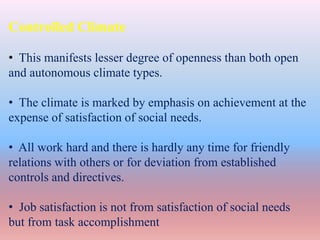 Controlled Climate
• This manifests lesser degree of openness than both open
and autonomous climate types.
• The climate is marked by emphasis on achievement at the
expense of satisfaction of social needs.
• All work hard and there is hardly any time for friendly
relations with others or for deviation from established
controls and directives.
• Job satisfaction is not from satisfaction of social needs
but from task accomplishment
 