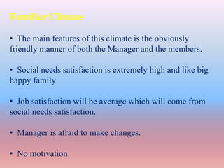 Familiar Climate
• The main features of this climate is the obviously
friendly manner of both the Manager and the members.
• Social needs satisfaction is extremely high and like big
happy family
• Job satisfaction will be average which will come from
social needs satisfaction.
• Manager is afraid to make changes.
• No motivation
 