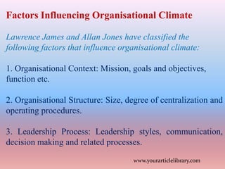 Factors Influencing Organisational Climate
Lawrence James and Allan Jones have classified the
following factors that influence organisational climate:
1. Organisational Context: Mission, goals and objectives,
function etc.
2. Organisational Structure: Size, degree of centralization and
operating procedures.
3. Leadership Process: Leadership styles, communication,
decision making and related processes.
www.yourarticlelibrary.com
 