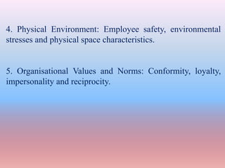 4. Physical Environment: Employee safety, environmental
stresses and physical space characteristics.
5. Organisational Values and Norms: Conformity, loyalty,
impersonality and reciprocity.
 
