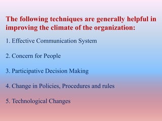 The following techniques are generally helpful in
improving the climate of the organization:
1. Effective Communication System
2. Concern for People
3. Participative Decision Making
4. Change in Policies, Procedures and rules
5. Technological Changes
 