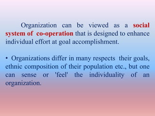 Organization can be viewed as a social
system of co-operation that is designed to enhance
individual effort at goal accomplishment.
• Organizations differ in many respects their goals,
ethnic composition of their population etc., but one
can sense or 'feel' the individuality of an
organization.
 