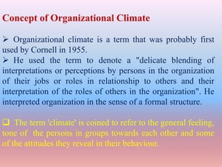 Concept of Organizational Climate
 Organizational climate is a term that was probably first
used by Cornell in 1955.
 He used the term to denote a "delicate blending of
interpretations or perceptions by persons in the organization
of their jobs or roles in relationship to others and their
interpretation of the roles of others in the organization". He
interpreted organization in the sense of a formal structure.
 The term 'climate' is coined to refer to the general feeling,
tone of the persons in groups towards each other and some
of the attitudes they reveal in their behaviour.
 