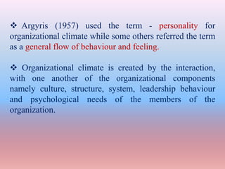  Argyris (1957) used the term - personality for
organizational climate while some others referred the term
as a general flow of behaviour and feeling.
 Organizational climate is created by the interaction,
with one another of the organizational components
namely culture, structure, system, leadership behaviour
and psychological needs of the members of the
organization.
 