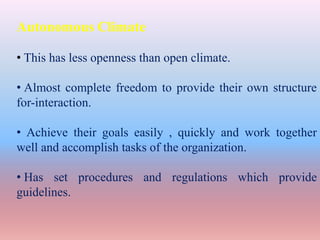 Autonomous Climate
• This has less openness than open climate.
• Almost complete freedom to provide their own structure
for-interaction.
• Achieve their goals easily , quickly and work together
well and accomplish tasks of the organization.
• Has set procedures and regulations which provide
guidelines.
 