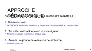 APPROCHE
PÉDAGOGIQUE
ESSAT Gabes 4
Au terme de cette formation, vous devrez être capable de :
1. Maitriser les outils
 Le QQOQCP, les feuilles de relevé, le diagramme de causes-effet, le brainstorming …
2. Travailler méthodiquement et avec rigueur
 Notamment, savoir «verrouiller» chaque étape
3. Animer un groupe de résolution de problème
 Conseils pratiques
© Marwa
 