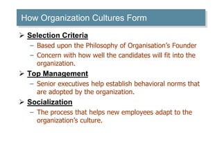How Organization Cultures Form 
 Selection Criteria 
– Based upon the Philosophy of Organisation’s Founder 
– Concern with how well the candidates will fit into the 
organization. 
 Top Management 
– Senior executives help establish behavioral norms that 
are adopted by the organization. 
 Socialization 
– The process that helps new employees adapt to the 
organization’s culture. 
 