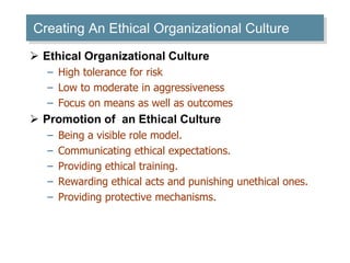 Creating An Ethical Organizational Culture 
 Ethical Organizational Culture 
– High tolerance for risk 
– Low to moderate in aggressiveness 
– Focus on means as well as outcomes 
 Promotion of an Ethical Culture 
– Being a visible role model. 
– Communicating ethical expectations. 
– Providing ethical training. 
– Rewarding ethical acts and punishing unethical ones. 
– Providing protective mechanisms. 
 