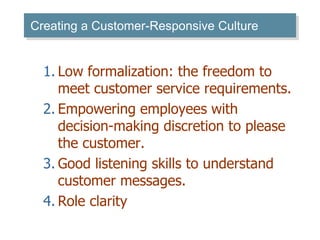 Creating a Customer-Responsive Culture 
1. Low formalization: the freedom to 
meet customer service requirements. 
2. Empowering employees with 
decision-making discretion to please 
the customer. 
3. Good listening skills to understand 
customer messages. 
4. Role clarity 
 