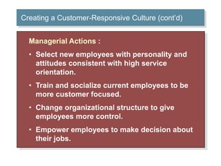 Creating a Customer-Responsive Culture (cont’d) 
Managerial Actions : 
• Select new employees with personality and 
attitudes consistent with high service 
orientation. 
• Train and socialize current employees to be 
more customer focused. 
• Change organizational structure to give 
employees more control. 
• Empower employees to make decision about 
their jobs. 
 