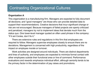 Contrasting Organizational Cultures 
Organization A 
This organization is a manufacturing firm. Managers are expected to fully document 
all decisions; and “good managers” are those who can provide detailed data to 
support their recommendations. Creative decisions that incur significant change or 
risk are not encouraged. Because managers of failed projects are openly criticized 
and penalized, managers try not to implement ideas that deviate much from the 
status quo. One lower-level manager quoted an often used phrase in the company: 
“If it ain’t broke, don’t fix it.” 
There are extensive rules and regulations in this firm that employees are 
required to follow. Managers supervise employees closely to ensure there are no 
deviations. Management is concerned with high productivity, regardless of the 
impact on employee morale or turnover. 
Work activities are designed around individuals. There are distinct departments 
and lines of authority, and employees are expected to minimize formal contact with 
other employees outside their functional area or line of command. Performance 
evaluations and rewards emphasize individual effort, although seniority tends to be 
the primary factor in the determination of pay raises and promotions. 
 