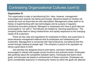 Contrasting Organizational Cultures (cont’d) 
Organization B 
This organization is also a manufacturing firm. Here, however, management 
encourages and rewards risk taking and change. Decisions based on intuition are 
valued as much as those that are well rationalized. Management prides itself on its 
history of experimenting with new technologies and its success in regularly 
introducing innovation products. Managers or employees who have a good idea are 
encouraged to “run with it.” And failures are treated as “learning experiences.” The 
company prides itself on being market-driven and rapidly responsive to the changing 
needs of its customers. 
There are few rules and regulations for employees to follow, and supervision is 
loose because management believes that its employees are hardworking and 
trustworthy. Management is concerned with high productivity, but believes that this 
comes through treating its people right. The company is proud of its reputation as 
being a good place to work. 
Job activities are designed around work teams, and team members are 
encouraged to interact with people across functions and authority levels. Employees 
talk positively about the competition between teams. Individuals and teams have 
goals, and bonuses are based on achievement of these outcomes. Employees are 
given considerable autonomy in choosing the means by which the goals are attained. 
 