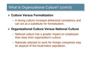 What Is Organizational Culture? (cont’d) 
 Culture Versus Formalization 
– A strong culture increases behavioral consistency and 
can act as a substitute for formalization. 
 Organizational Culture Versus National Culture 
– National culture has a greater impact on employees 
than does their organization’s culture. 
– Nationals selected to work for foreign companies may 
be atypical of the local/native population. 
 