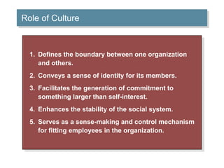Role of Culture 
1. Defines the boundary between one organization 
and others. 
2. Conveys a sense of identity for its members. 
3. Facilitates the generation of commitment to 
something larger than self-interest. 
4. Enhances the stability of the social system. 
5. Serves as a sense-making and control mechanism 
for fitting employees in the organization. 
 