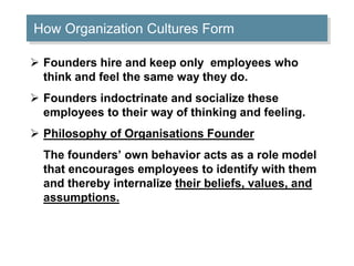 How Organization Cultures Form 
 Founders hire and keep only employees who 
think and feel the same way they do. 
 Founders indoctrinate and socialize these 
employees to their way of thinking and feeling. 
 Philosophy of Organisations Founder 
The founders’ own behavior acts as a role model 
that encourages employees to identify with them 
and thereby internalize their beliefs, values, and 
assumptions. 
 