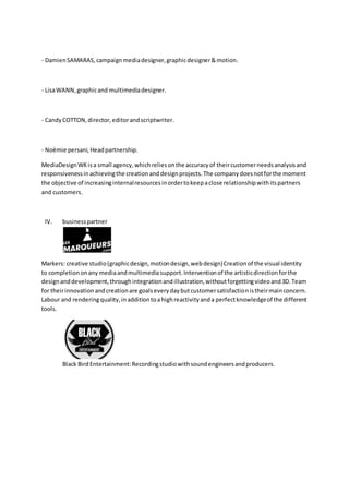 - DamienSAMARAS,campaignmediadesigner,graphicdesigner&motion.
- LisaWANN,graphicand multimediadesigner.
- CandyCOTTON,director,editorandscriptwriter.
- Noëmie persani,Headpartnership.
MediaDesignWKisa small agency,whichreliesonthe accuracyof theircustomerneedsanalysisand
responsivenessinachievingthe creationanddesignprojects.The companydoesnotforthe moment
the objective of increasinginternalresourcesinordertokeepaclose relationshipwithitspartners
and customers.
IV. businesspartner
Markers: creative studio(graphicdesign,motiondesign,webdesign)Creationof the visual identity
to completiononany mediaandmultimediasupport.Interventionof the artisticdirectionforthe
designanddevelopment,throughintegrationandillustration,withoutforgettingvideoand3D.Team
for theirinnovationandcreationare goalseverydaybutcustomersatisfactionistheirmainconcern.
Labour and renderingquality,inadditiontoahighreactivityanda perfectknowledgeof the different
tools.
Black BirdEntertainment:Recordingstudiowithsoundengineersandproducers.
 